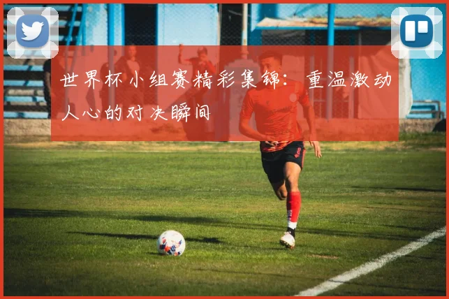 世界杯小组赛精彩集锦:重温激动人心的对决瞬间