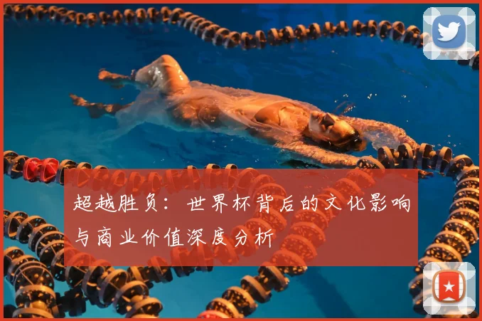 超越胜负：世界杯背后的文化影响与商业价值深度分析