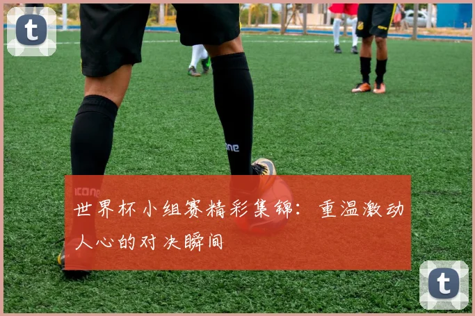 世界杯小组赛精彩集锦:重温激动人心的对决瞬间