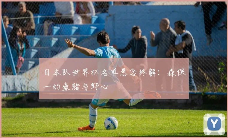 日本队世界杯名单悬念终解：森保一的豪赌与野心