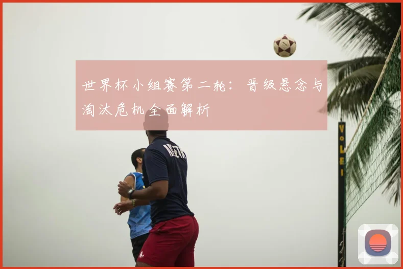 世界杯小组赛第二轮:晋级悬念与淘汰危机全面解析