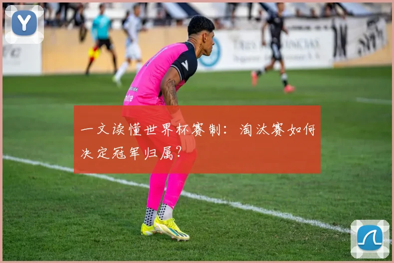 一文读懂世界杯赛制:淘汰赛如何决定冠军归属?