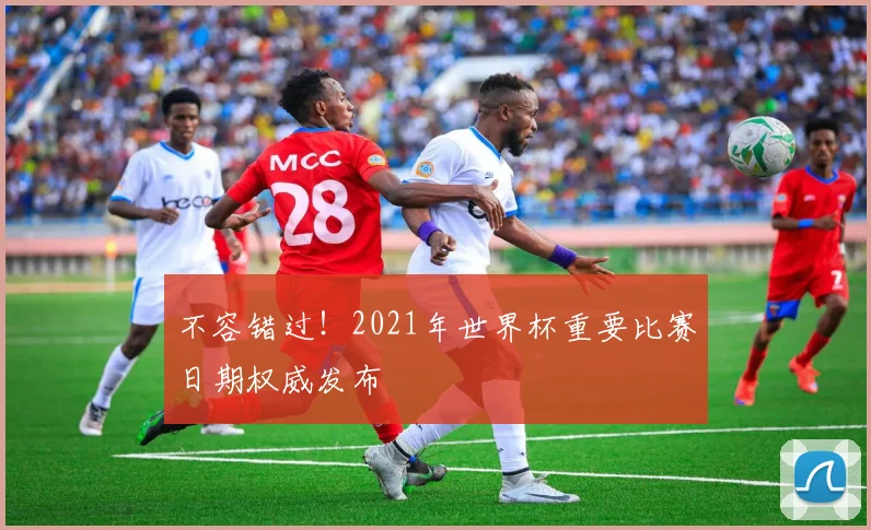 不容错过!2021年世界杯重要比赛日期权威发布