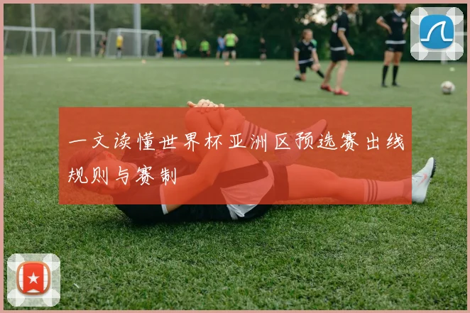 一文读懂世界杯亚洲区预选赛出线规则与赛制
