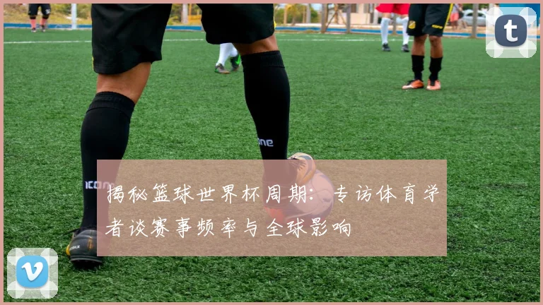 揭秘篮球世界杯周期：专访体育学者谈赛事频率与全球影响
