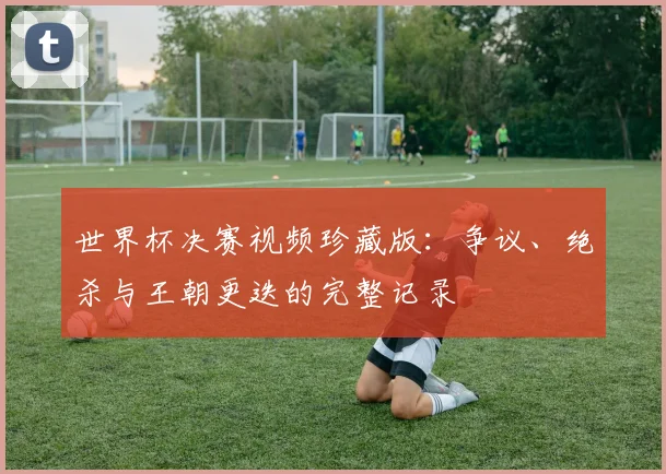 世界杯决赛视频珍藏版：争议、绝杀与王朝更迭的完整记录